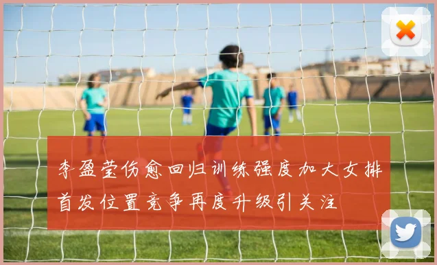 李盈莹伤愈回归训练强度加大女排首发位置竞争再度升级引关注